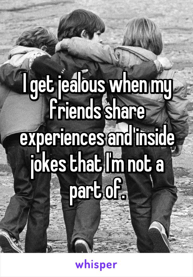 I get jealous when my friends share experiences and inside jokes that I'm not a part of.