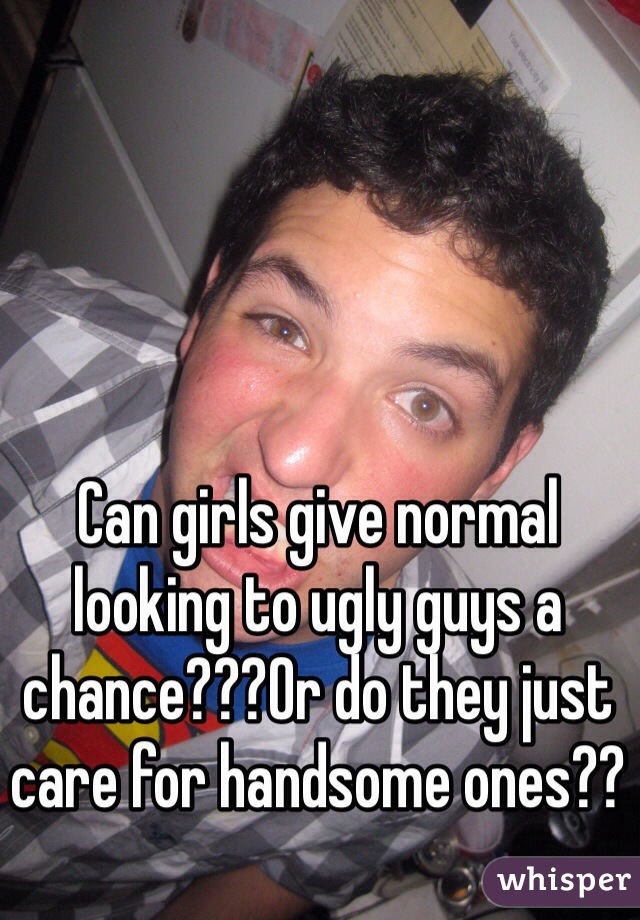 Can girls give normal looking to ugly guys a chance???Or do they just care for handsome ones??