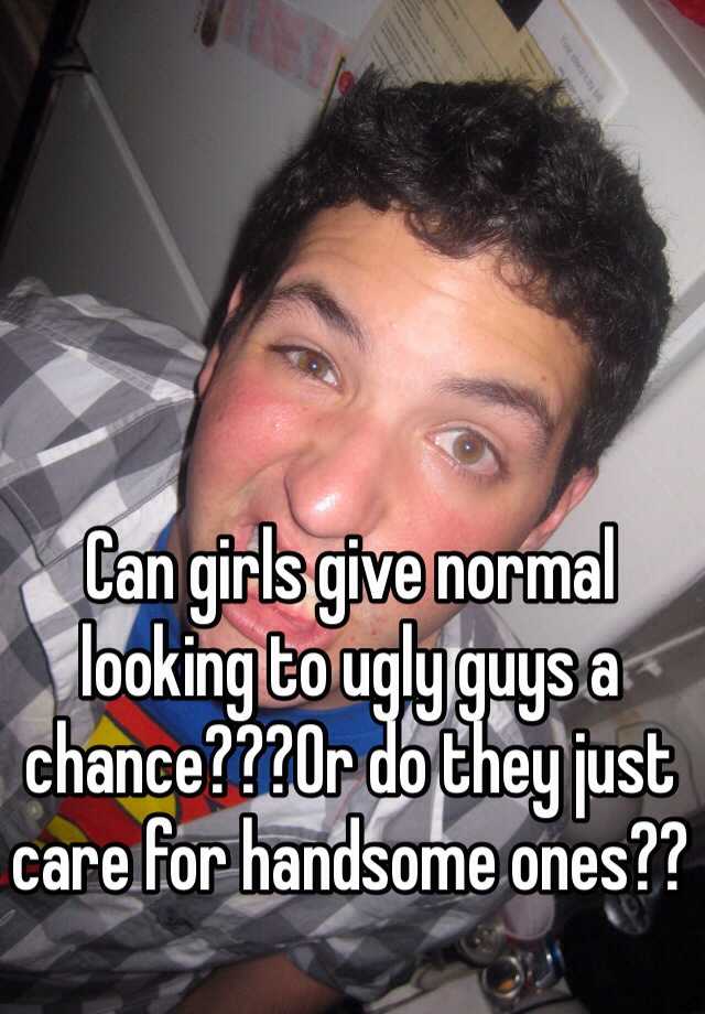 Can girls give normal looking to ugly guys a chance???Or do they just care for handsome ones??