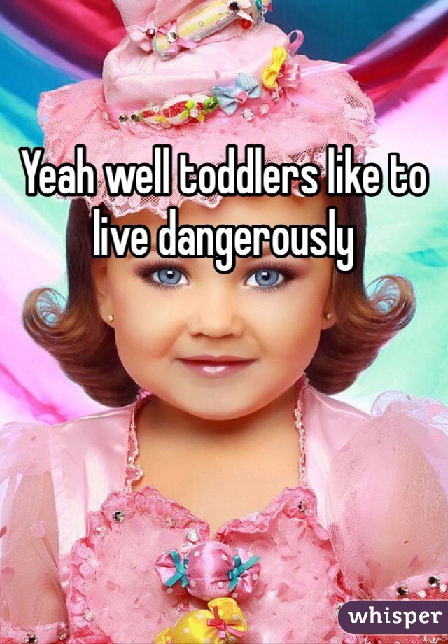 Yeah well toddlers like to live dangerously