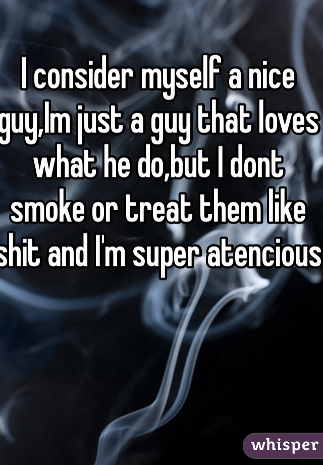 I consider myself a nice guy,Im just a guy that loves what he do,but I dont smoke or treat them like shit and I'm super atencious