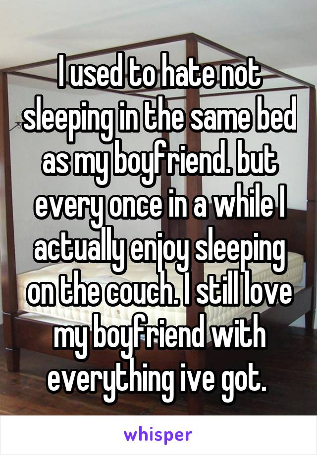 I used to hate not sleeping in the same bed as my boyfriend. but every once in a while I actually enjoy sleeping on the couch. I still love my boyfriend with everything ive got. 