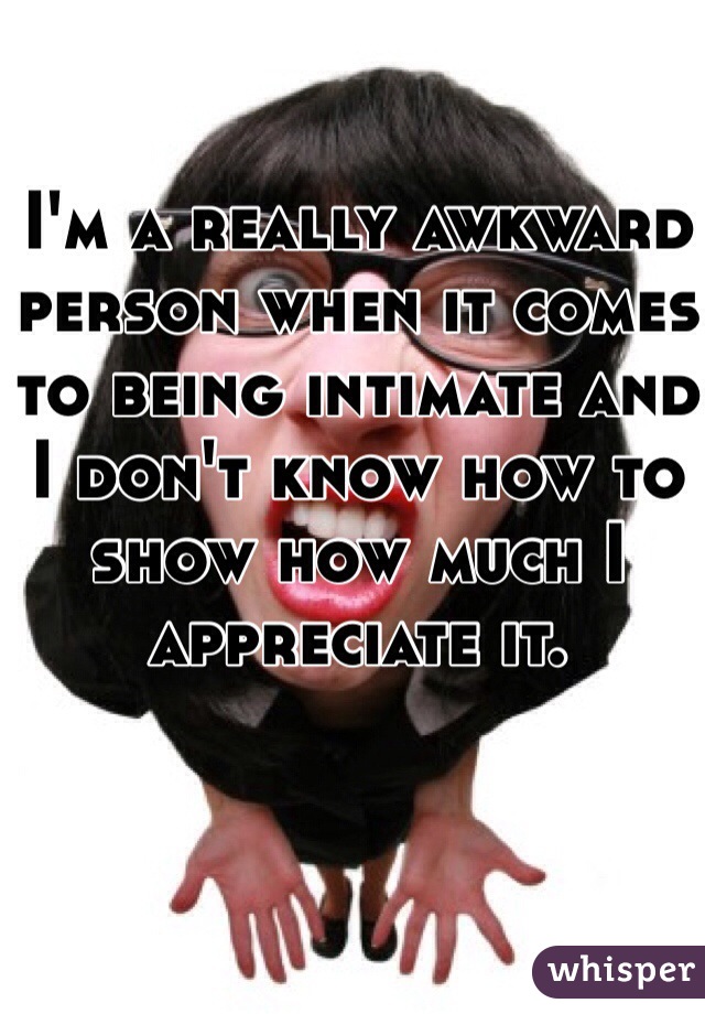 I'm a really awkward person when it comes to being intimate and I don't know how to show how much I appreciate it.