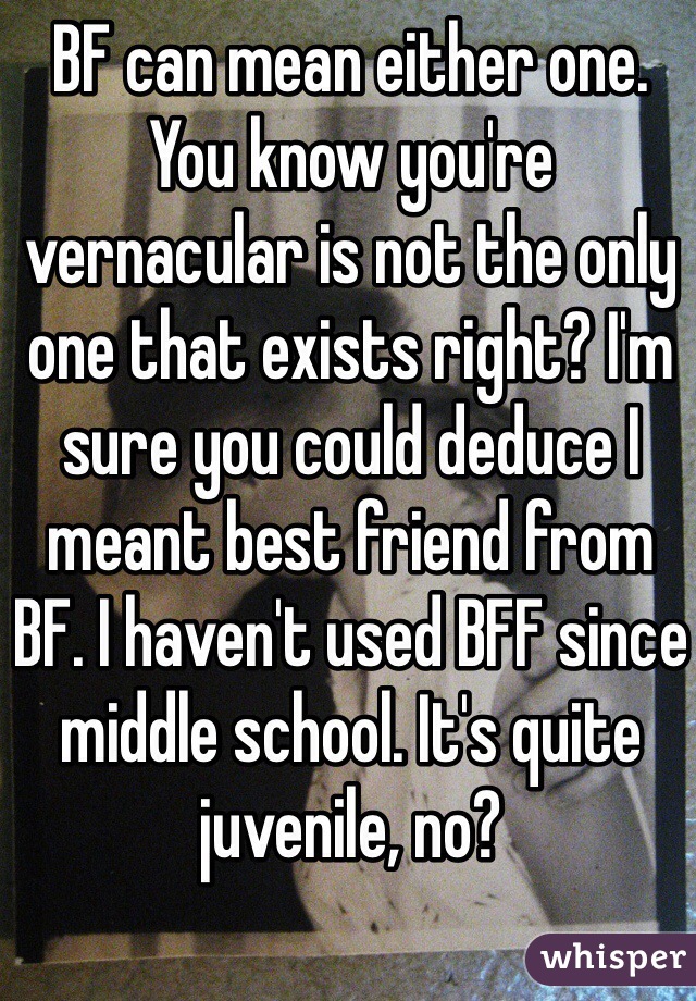 BF can mean either one. You know you're vernacular is not the only one that exists right? I'm sure you could deduce I meant best friend from BF. I haven't used BFF since middle school. It's quite juvenile, no? 