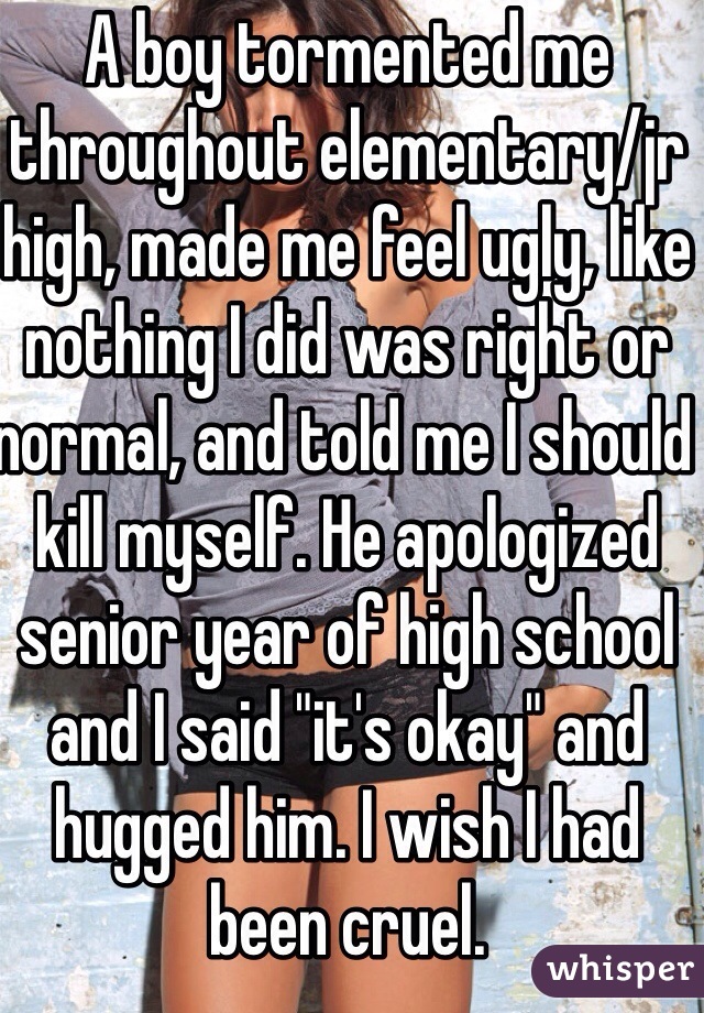 A boy tormented me throughout elementary/jr high, made me feel ugly, like nothing I did was right or normal, and told me I should kill myself. He apologized senior year of high school and I said "it's okay" and hugged him. I wish I had been cruel.