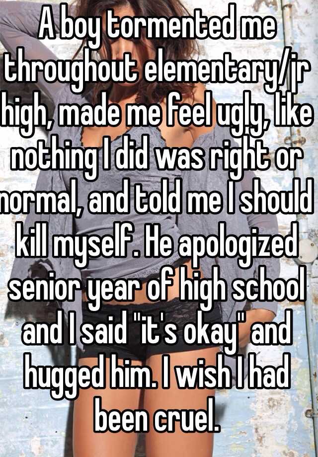 A boy tormented me throughout elementary/jr high, made me feel ugly, like nothing I did was right or normal, and told me I should kill myself. He apologized senior year of high school and I said "it's okay" and hugged him. I wish I had been cruel.