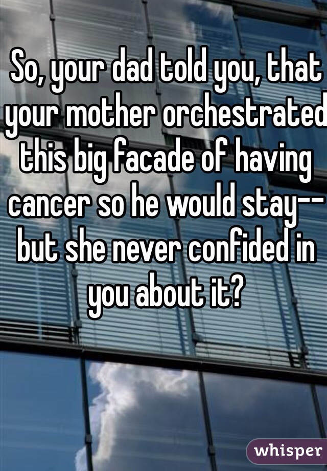 So, your dad told you, that your mother orchestrated this big facade of having cancer so he would stay--but she never confided in you about it?