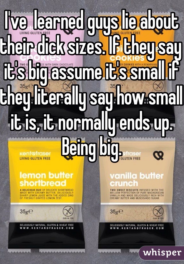 I've  learned guys lie about their dick sizes. If they say it's big assume it's small if they literally say how small it is, it normally ends up. Being big. 