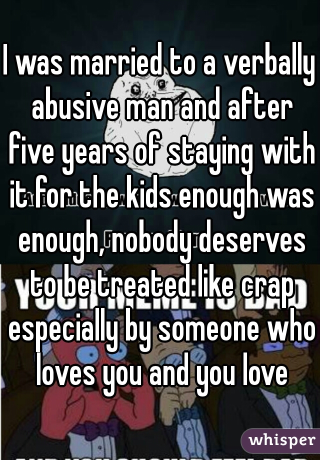 I was married to a verbally abusive man and after five years of staying with it for the kids enough was enough, nobody deserves to be treated like crap especially by someone who loves you and you love