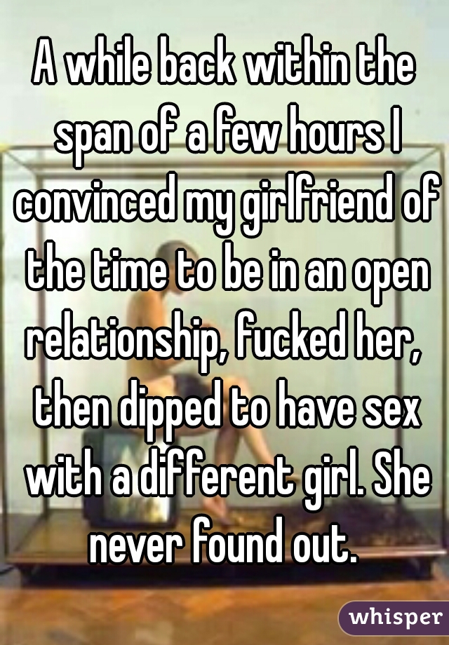 A while back within the span of a few hours I convinced my girlfriend of the time to be in an open relationship, fucked her,  then dipped to have sex with a different girl. She never found out. 