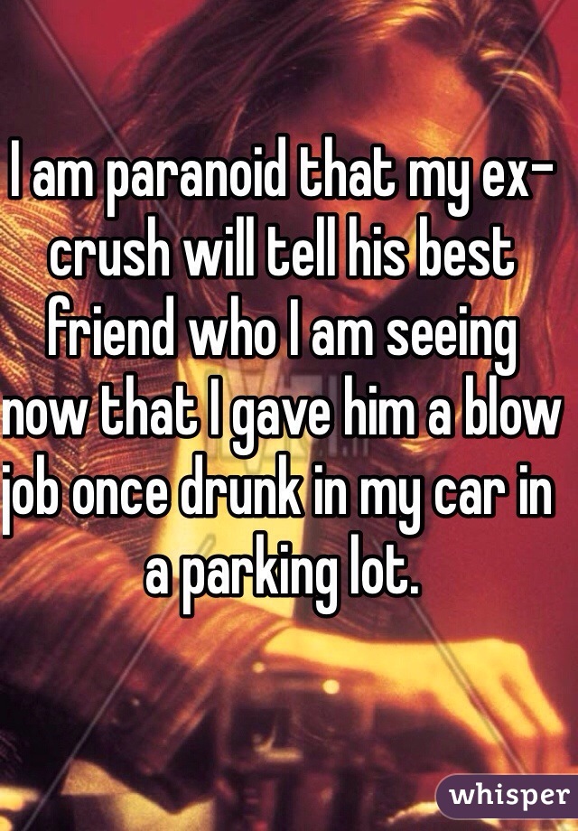 I am paranoid that my ex-crush will tell his best friend who I am seeing now that I gave him a blow job once drunk in my car in a parking lot.