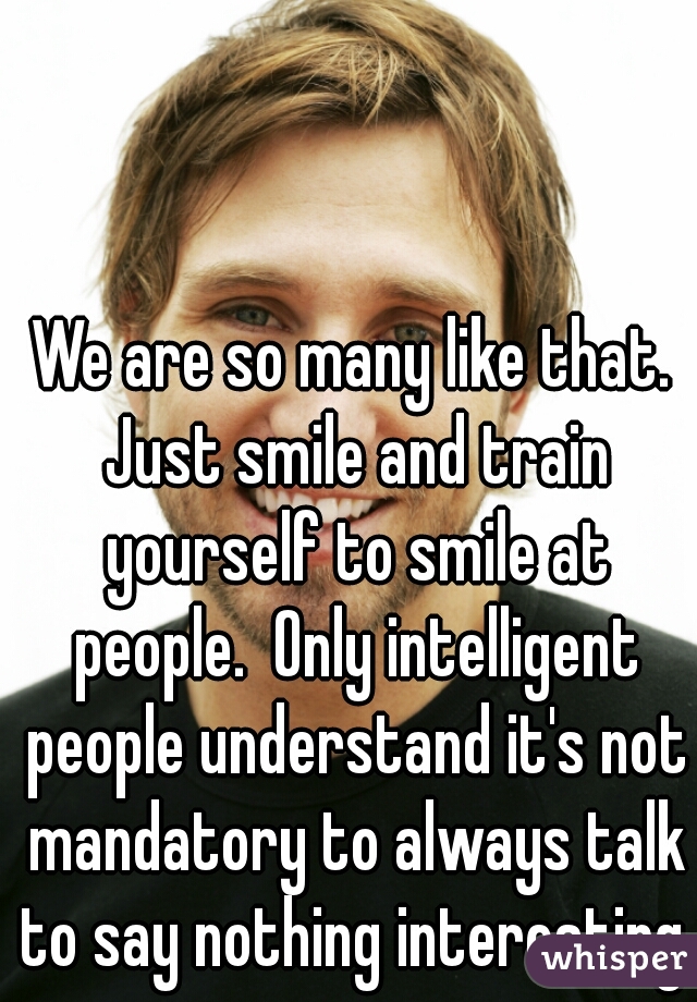 We are so many like that. Just smile and train yourself to smile at people.  Only intelligent people understand it's not mandatory to always talk to say nothing interesting. 