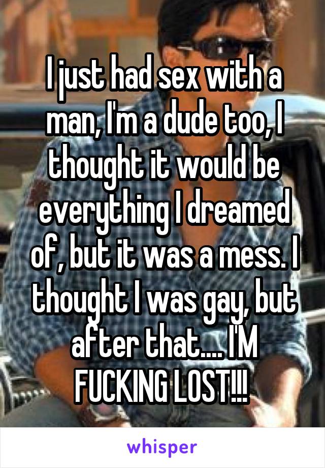 I just had sex with a man, I'm a dude too, I thought it would be everything I dreamed of, but it was a mess. I thought I was gay, but after that.... I'M FUCKING LOST!!! 