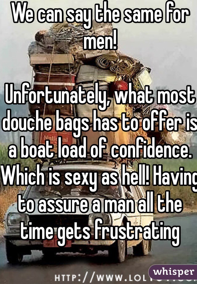 We can say the same for men! 

Unfortunately, what most douche bags has to offer is a boat load of confidence. Which is sexy as hell! Having to assure a man all the time gets frustrating  