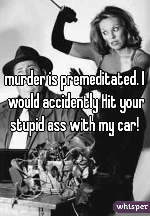 murder is premeditated. I would accidently Hit your stupid ass with my car! 