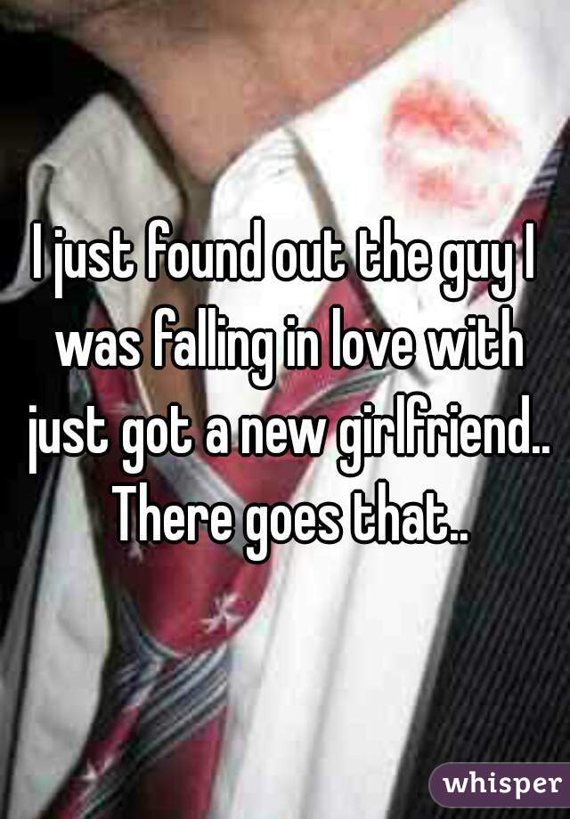 I just found out the guy I was falling in love with just got a new girlfriend.. There goes that..