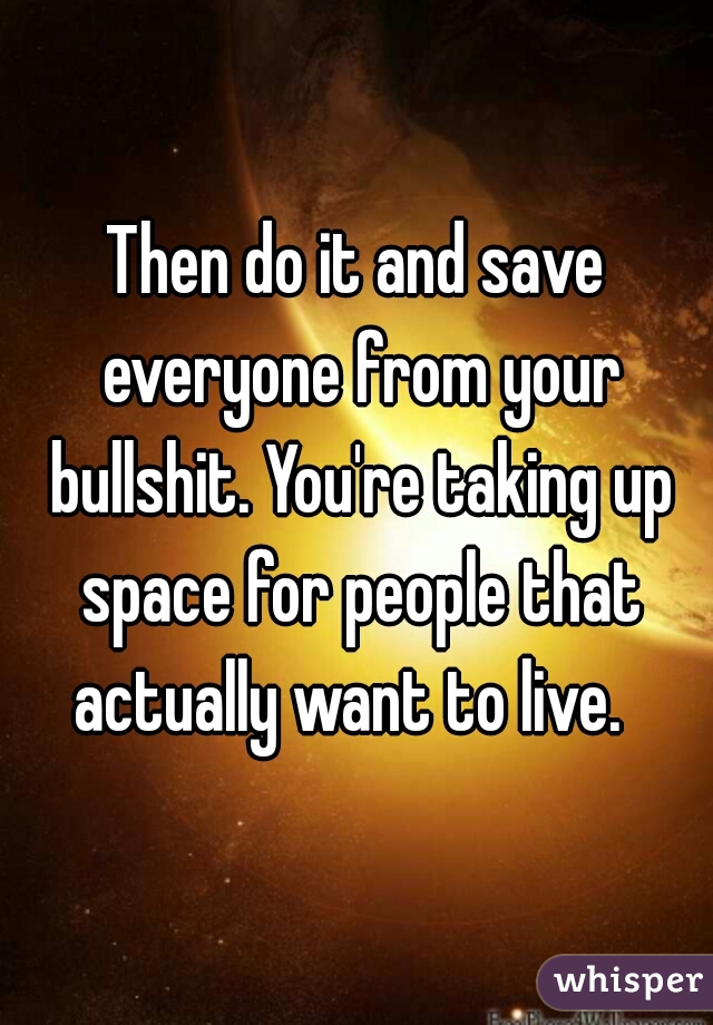 Then do it and save everyone from your bullshit. You're taking up space for people that actually want to live.  