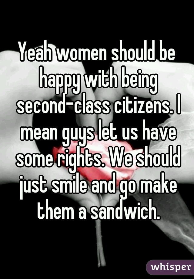 Yeah women should be happy with being second-class citizens. I mean guys let us have some rights. We should just smile and go make them a sandwich.