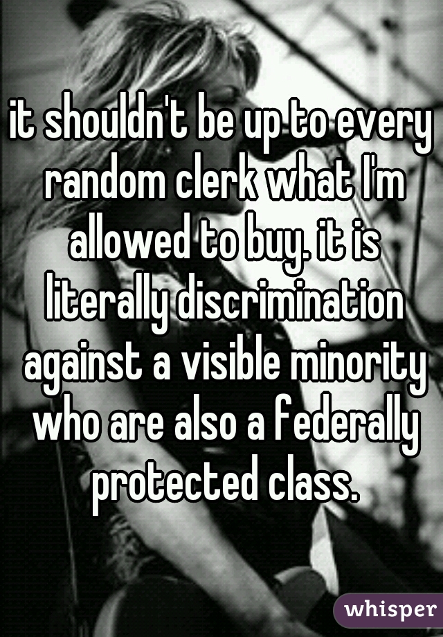 it shouldn't be up to every random clerk what I'm allowed to buy. it is literally discrimination against a visible minority who are also a federally protected class.