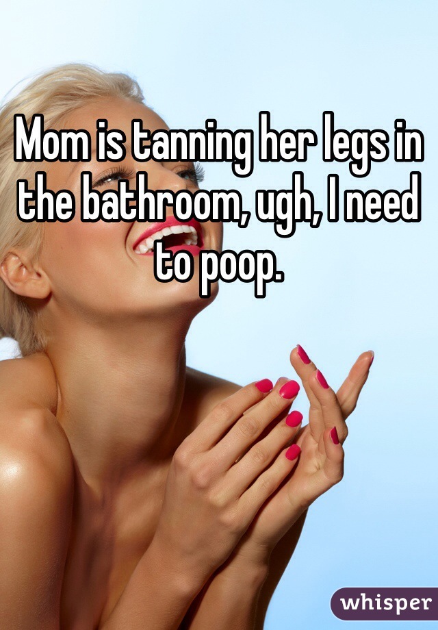 Mom is tanning her legs in the bathroom, ugh, I need to poop.