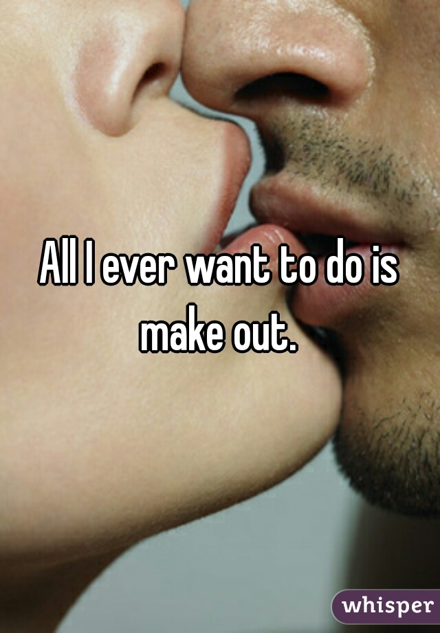 All I ever want to do is make out. 