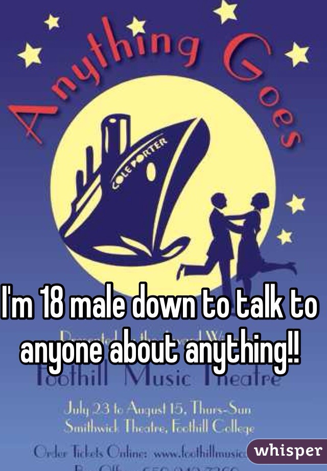 I'm 18 male down to talk to anyone about anything!!