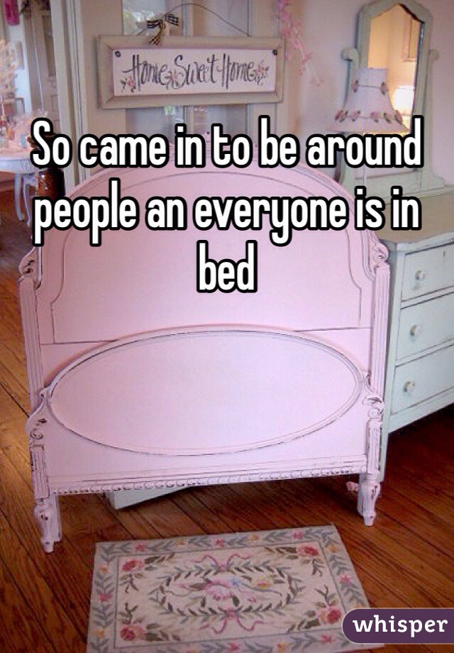 So came in to be around people an everyone is in bed 