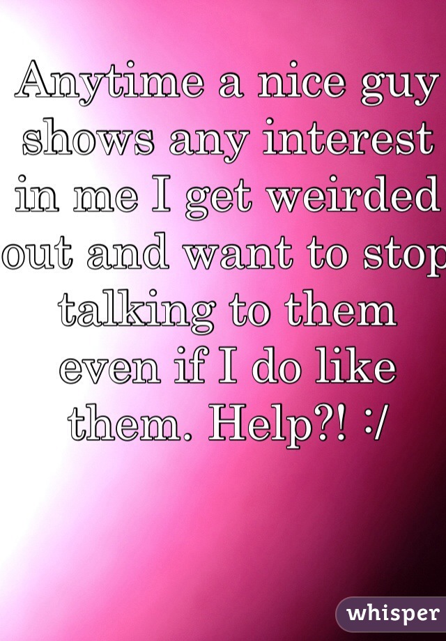 Anytime a nice guy shows any interest in me I get weirded out and want to stop talking to them even if I do like them. Help?! :/ 