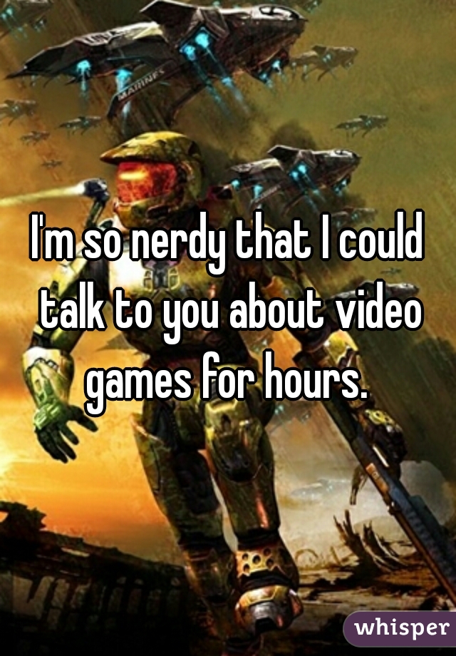 I'm so nerdy that I could talk to you about video games for hours. 