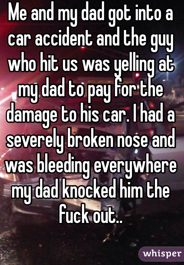 Me and my dad got into a car accident and the guy who hit us was yelling at my dad to pay for the damage to his car. I had a severely broken nose and was bleeding everywhere my dad knocked him the fuck out..
