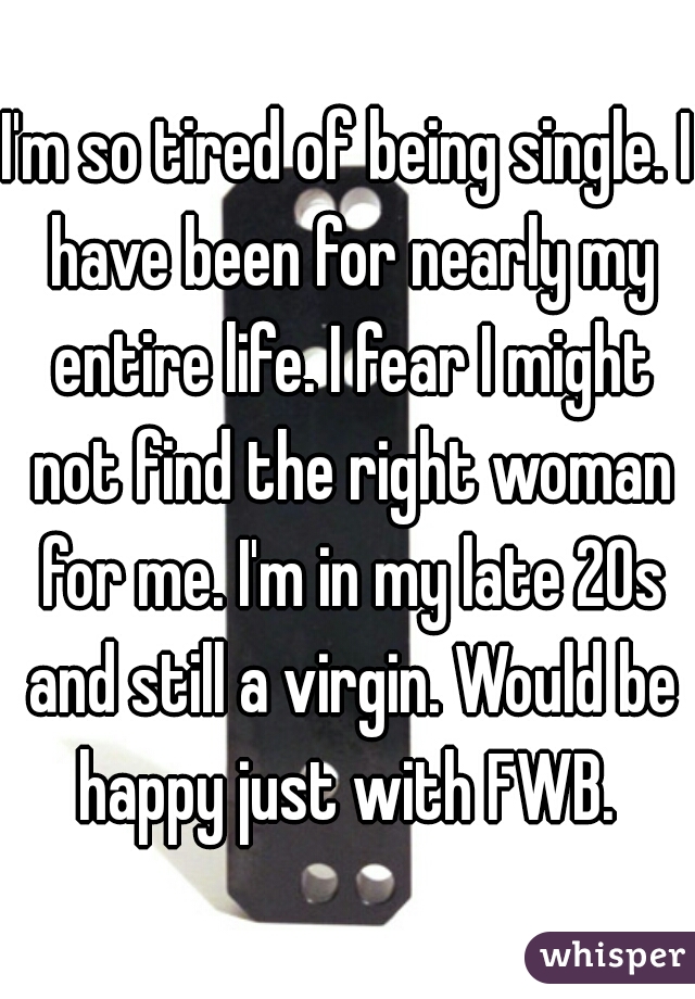 I'm so tired of being single. I have been for nearly my entire life. I fear I might not find the right woman for me. I'm in my late 20s and still a virgin. Would be happy just with FWB. 