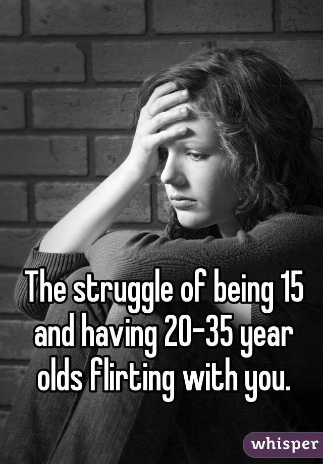 The struggle of being 15 and having 20-35 year olds flirting with you.
