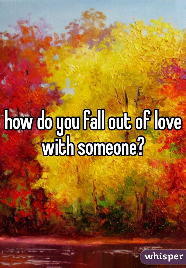 how do you fall out of love with someone?