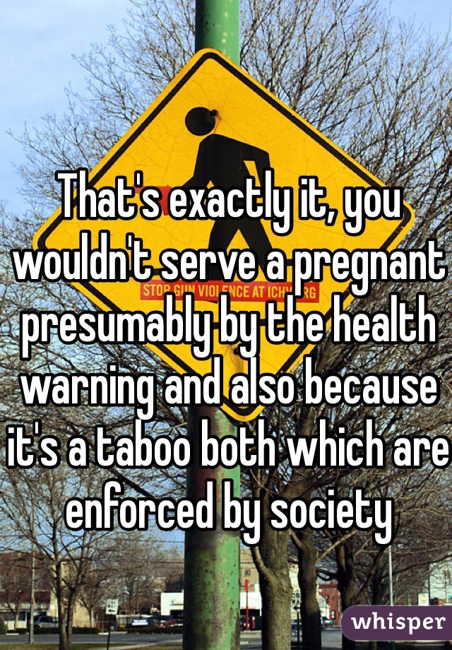 That's exactly it, you wouldn't serve a pregnant presumably by the health warning and also because it's a taboo both which are enforced by society 