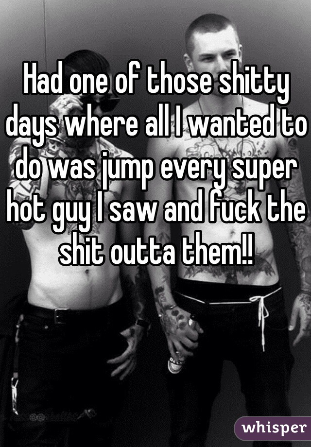Had one of those shitty days where all I wanted to do was jump every super hot guy I saw and fuck the shit outta them!! 