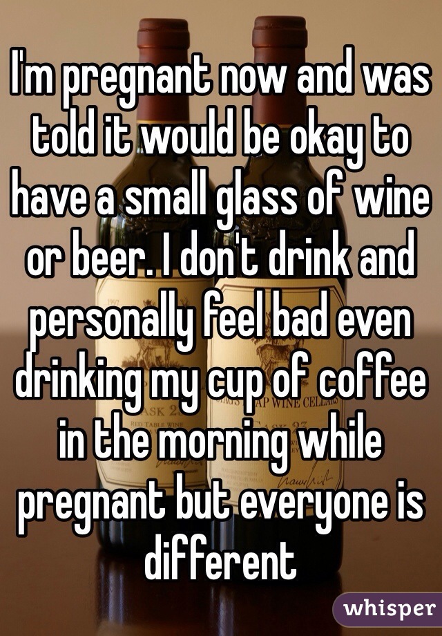I'm pregnant now and was told it would be okay to have a small glass of wine or beer. I don't drink and personally feel bad even drinking my cup of coffee in the morning while pregnant but everyone is different