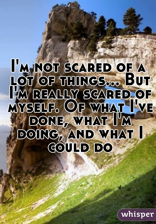 I'm not scared of a lot of things... But I'm really scared of myself. Of what I've done, what I'm doing, and what I could do