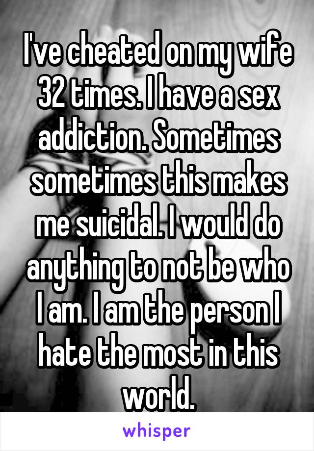 I've cheated on my wife 32 times. I have a sex addiction. Sometimes sometimes this makes me suicidal. I would do anything to not be who I am. I am the person I hate the most in this world.