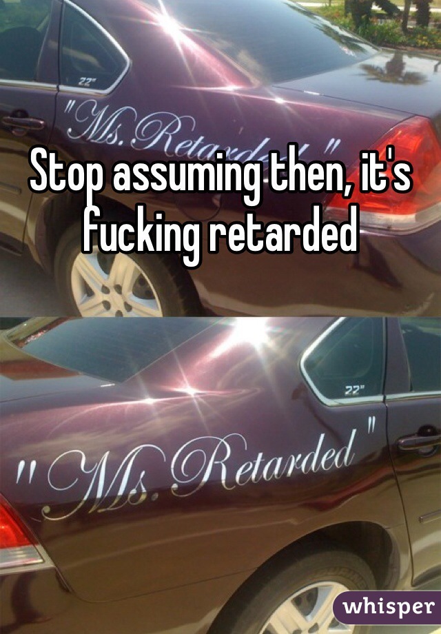 Stop assuming then, it's fucking retarded