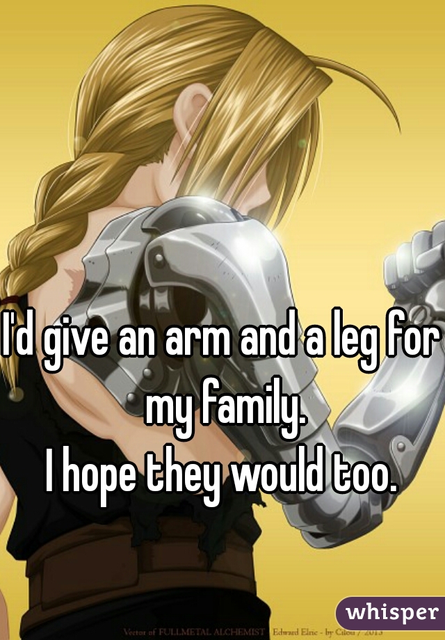 I'd give an arm and a leg for my family.
I hope they would too.