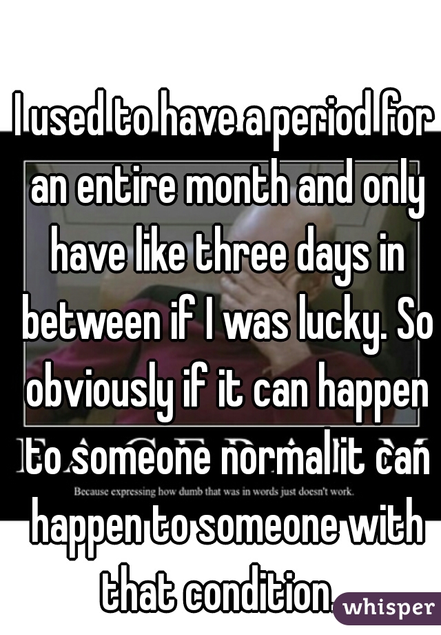 I used to have a period for an entire month and only have like three days in between if I was lucky. So obviously if it can happen to someone normal it can happen to someone with that condition.. 
