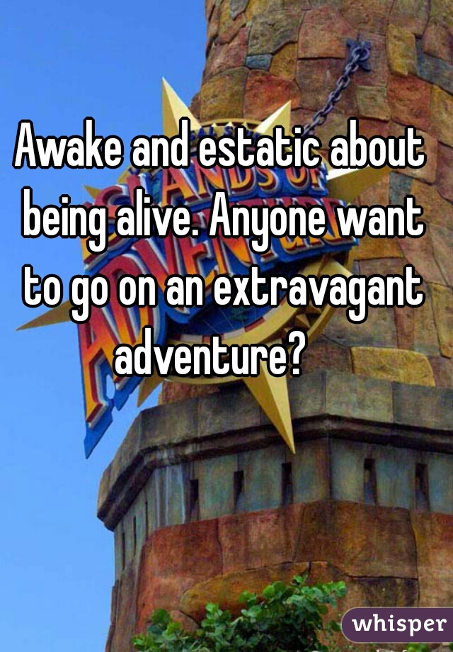 Awake and estatic about being alive. Anyone want to go on an extravagant adventure?   