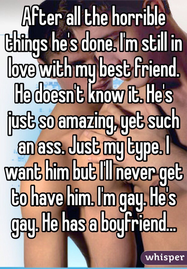 After all the horrible things he's done. I'm still in love with my best friend. He doesn't know it. He's just so amazing, yet such an ass. Just my type. I want him but I'll never get to have him. I'm gay. He's gay. He has a boyfriend...