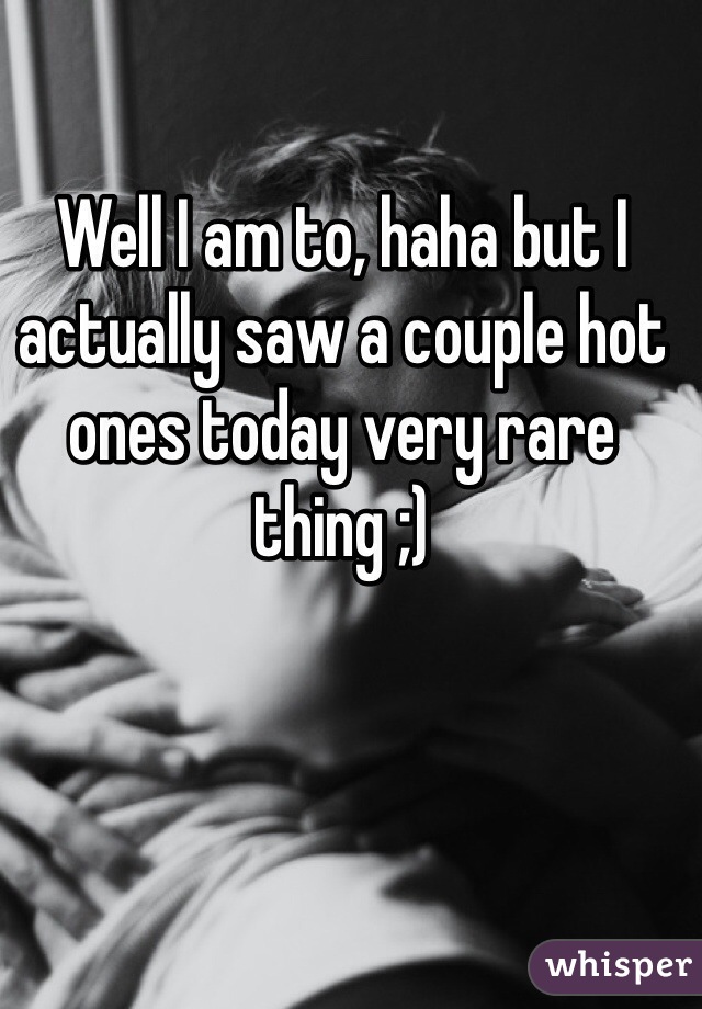 Well I am to, haha but I actually saw a couple hot ones today very rare thing ;) 