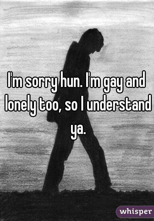 I'm sorry hun. I'm gay and lonely too, so I understand ya.