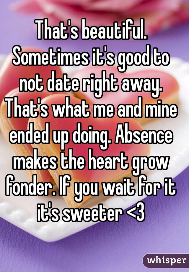 That's beautiful. Sometimes it's good to not date right away. That's what me and mine ended up doing. Absence makes the heart grow fonder. If you wait for it it's sweeter <3