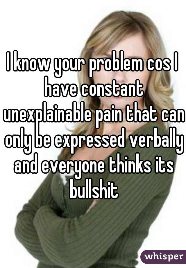 I know your problem cos I have constant unexplainable pain that can only be expressed verbally and everyone thinks its bullshit