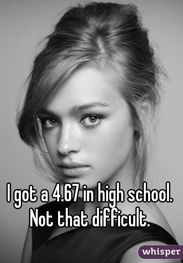 I got a 4.67 in high school. Not that difficult. 