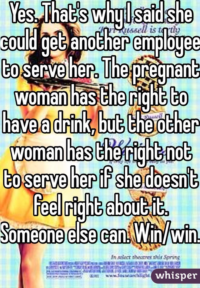 Yes. That's why I said she could get another employee to serve her. The pregnant woman has the right to have a drink, but the other woman has the right not to serve her if she doesn't feel right about it. Someone else can. Win/win. 