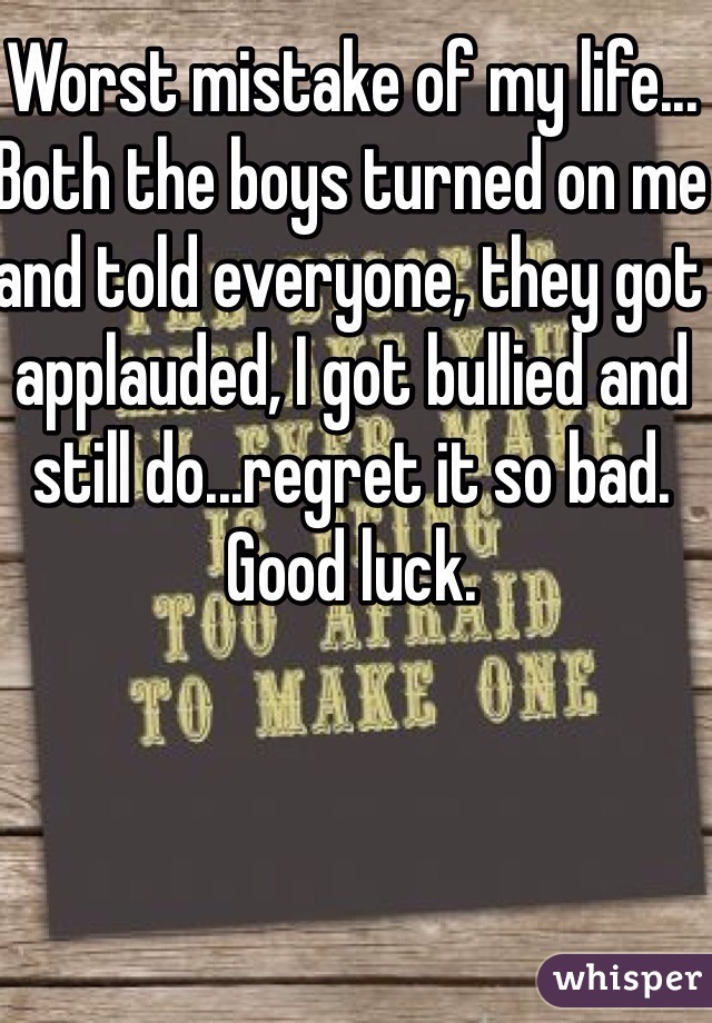 Worst mistake of my life... Both the boys turned on me and told everyone, they got applauded, I got bullied and still do...regret it so bad. Good luck.